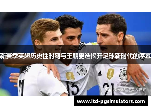 新赛季英超历史性时刻与王朝更迭揭开足球新时代的序幕