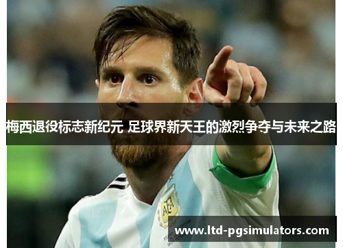 梅西退役标志新纪元 足球界新天王的激烈争夺与未来之路