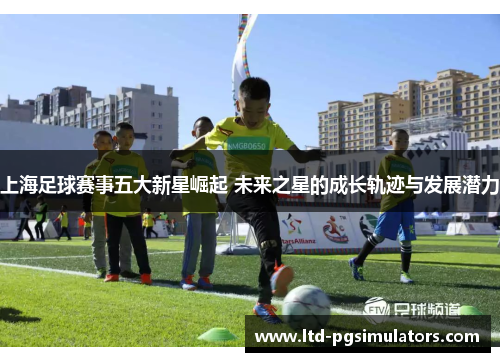 上海足球赛事五大新星崛起 未来之星的成长轨迹与发展潜力