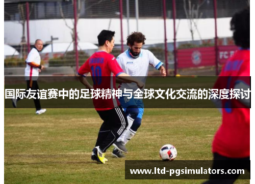 国际友谊赛中的足球精神与全球文化交流的深度探讨