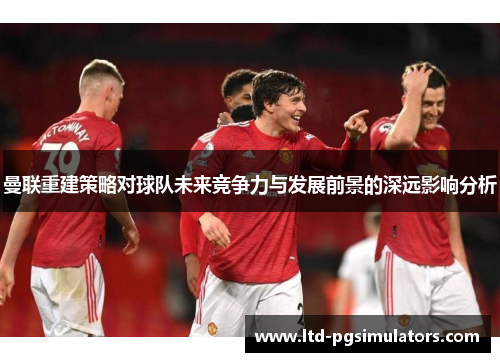 曼联重建策略对球队未来竞争力与发展前景的深远影响分析