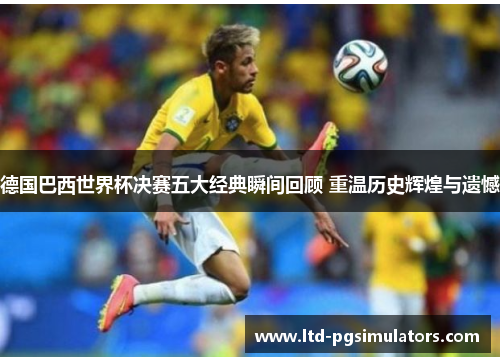 德国巴西世界杯决赛五大经典瞬间回顾 重温历史辉煌与遗憾