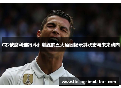 C罗缺席利雅得胜利训练的五大原因揭示其状态与未来动向