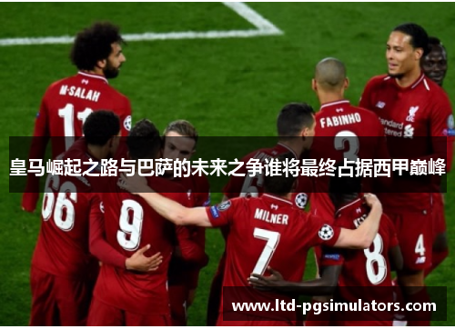 皇马崛起之路与巴萨的未来之争谁将最终占据西甲巅峰