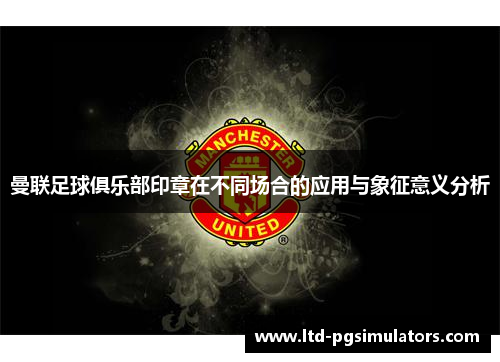 曼联足球俱乐部印章在不同场合的应用与象征意义分析