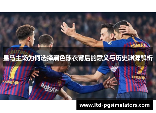 皇马主场为何选择黑色球衣背后的意义与历史渊源解析