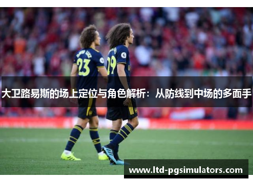 大卫路易斯的场上定位与角色解析：从防线到中场的多面手