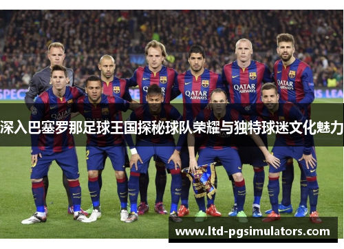 深入巴塞罗那足球王国探秘球队荣耀与独特球迷文化魅力
