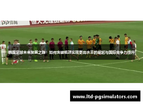 韩国足球未来发展之路:如何突破瓶颈实现更高水平的崛起与国际竞争力提升 韩国足球未来发展之路:如何突破瓶颈实现更高水平的崛起与国际竞争力提升