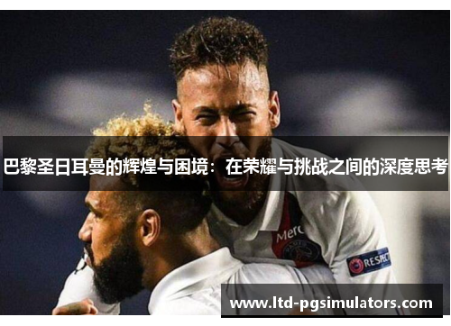 巴黎圣日耳曼的辉煌与困境：在荣耀与挑战之间的深度思考