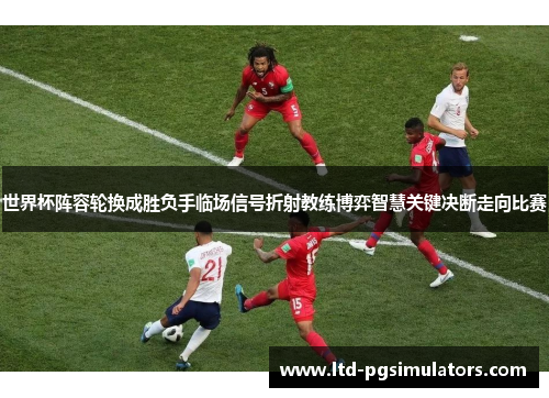 世界杯阵容轮换成胜负手临场信号折射教练博弈智慧关键决断走向比赛