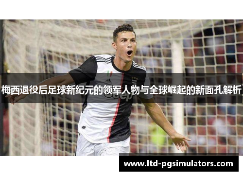 梅西退役后足球新纪元的领军人物与全球崛起的新面孔解析