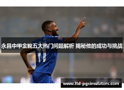 永昌中甲金靴五大热门问题解析 揭秘他的成功与挑战