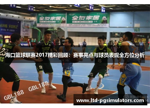 海口篮球联赛2017精彩回顾：赛事亮点与球员表现全方位分析